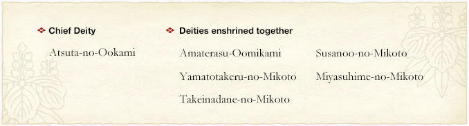 chief deity:Atsuta-no-Ookami Deities enshrined together:Amaterasu-Oomikami   Susanoo-no-Mikoto   Yamatotakeru-no-Mikoto   Miyasuhime-no-Mikoto   Takeinadane-no-Mikoto